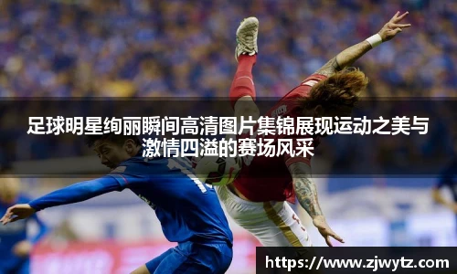 足球明星绚丽瞬间高清图片集锦展现运动之美与激情四溢的赛场风采